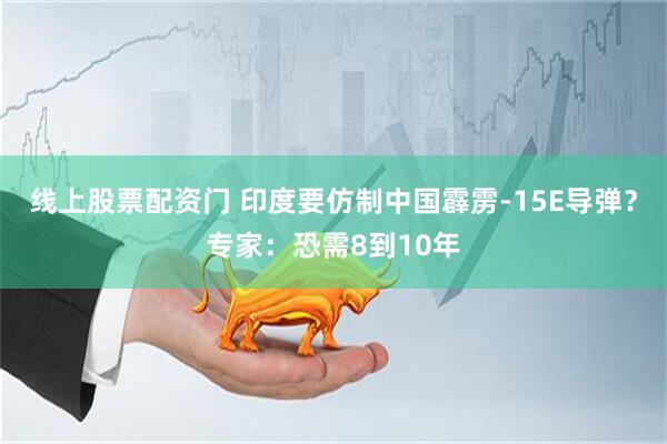 线上股票配资门 印度要仿制中国霹雳-15E导弹？专家：恐需8到10年