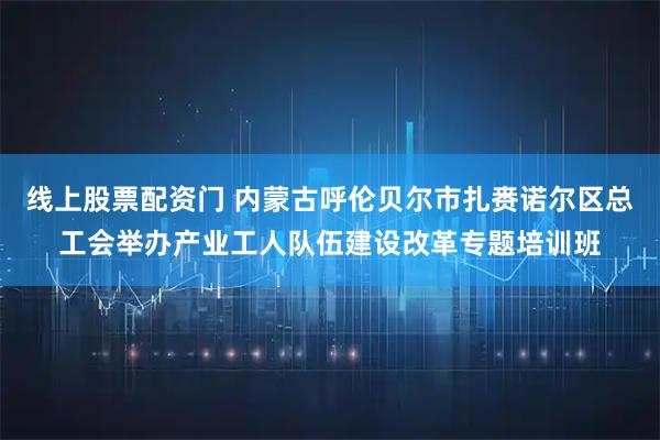 线上股票配资门 内蒙古呼伦贝尔市扎赉诺尔区总工会举办产业工人队伍建设改革专题培训班
