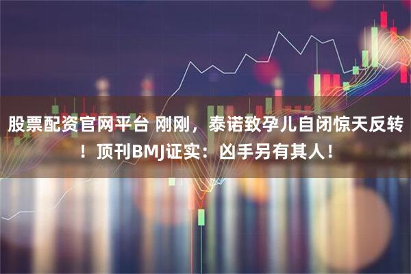 股票配资官网平台 刚刚，泰诺致孕儿自闭惊天反转！顶刊BMJ证实：凶手另有其人！