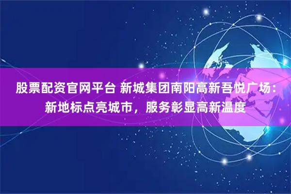 股票配资官网平台 新城集团南阳高新吾悦广场：新地标点亮城市，服务彰显高新温度