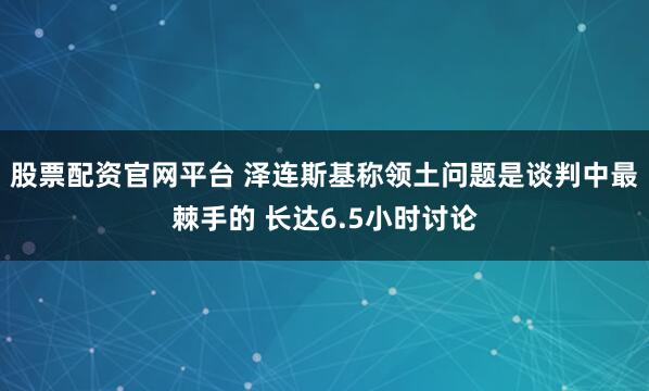 股票配资官网平台 泽连斯基称领土问题是谈判中最棘手的 长达6.5小时讨论