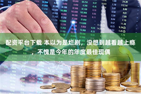 配资平台下载 本以为是烂剧，没想到越看越上瘾，不愧是今年的年度最佳现偶