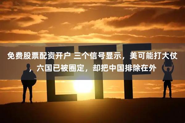 免费股票配资开户 三个信号显示，美可能打大仗，六国已被圈定，却把中国排除在外