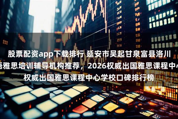 股票配资app下载排行 延安市吴起甘泉富县洛川宜川黄龙黄陵英语雅思培训辅导机构推荐，2026权威出国雅思课程中心学校口碑排行榜