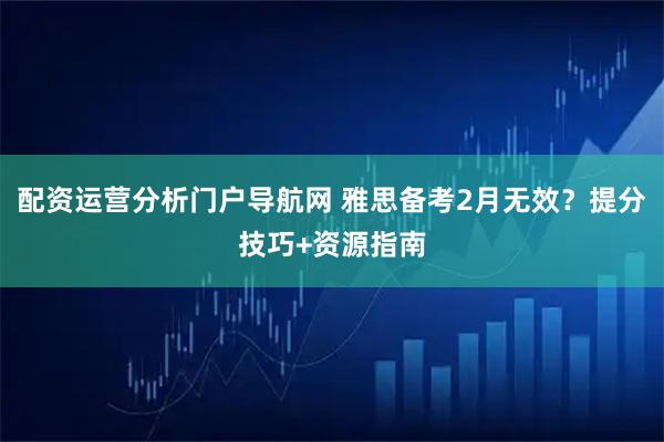 配资运营分析门户导航网 雅思备考2月无效？提分技巧+资源指南