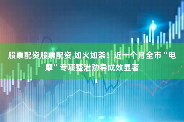 股票配资股票配资 如火如荼！近一个月全市“电摩”专项整治劝导成效显著