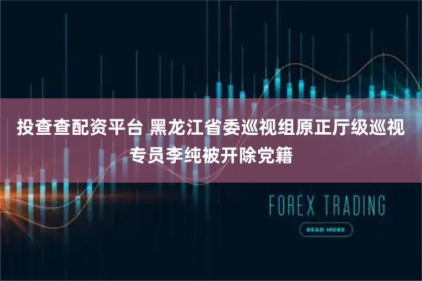 投查查配资平台 黑龙江省委巡视组原正厅级巡视专员李纯被开除党籍