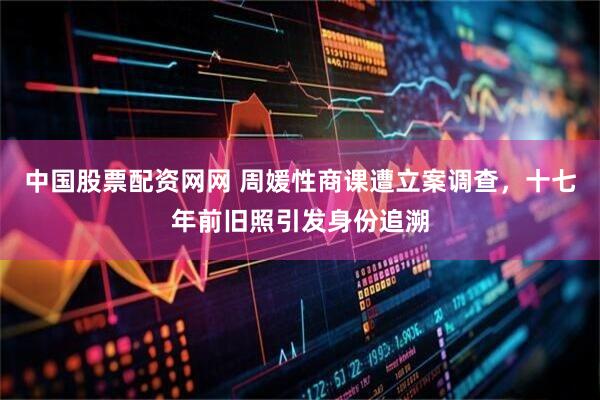 中国股票配资网网 周媛性商课遭立案调查，十七年前旧照引发身份追溯