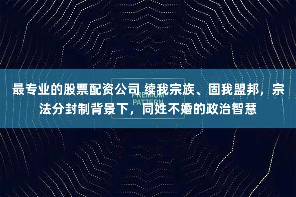 最专业的股票配资公司 续我宗族、固我盟邦，宗法分封制背景下，同姓不婚的政治智慧