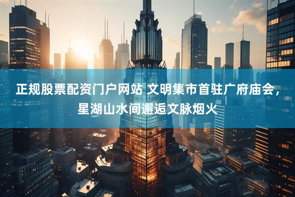 正规股票配资门户网站 文明集市首驻广府庙会，星湖山水间邂逅文脉烟火
