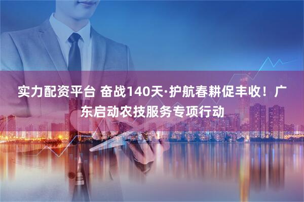 实力配资平台 奋战140天·护航春耕促丰收！广东启动农技服务专项行动