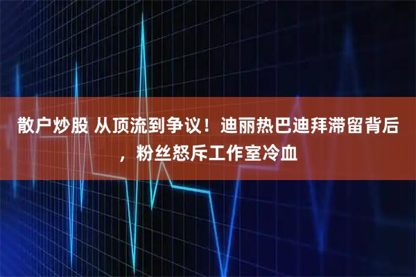 散户炒股 从顶流到争议！迪丽热巴迪拜滞留背后，粉丝怒斥工作室冷血