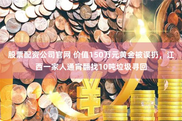 股票配资公司官网 价值150万元黄金被误扔，江西一家人通宵翻找10吨垃圾寻回