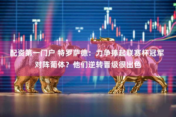 配资第一门户 特罗萨德：力争捧起联赛杯冠军 对阵葡体？他们逆转晋级很出色