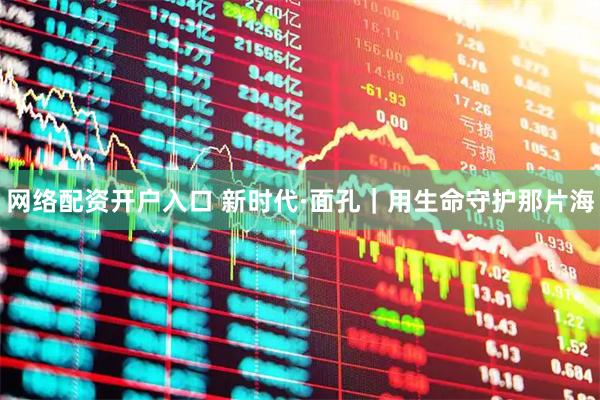 网络配资开户入口 新时代·面孔｜用生命守护那片海