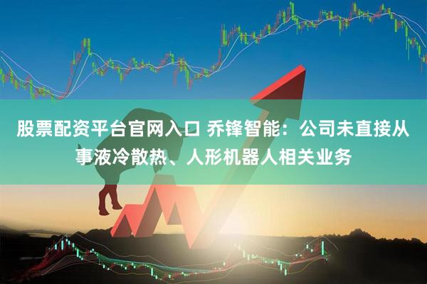 股票配资平台官网入口 乔锋智能：公司未直接从事液冷散热、人形机器人相关业务