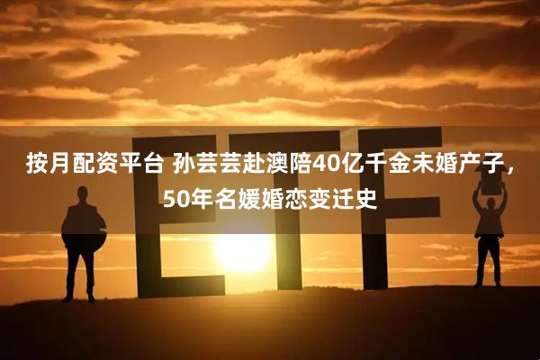 按月配资平台 孙芸芸赴澳陪40亿千金未婚产子，50年名媛婚恋变迁史