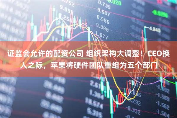 证监会允许的配资公司 组织架构大调整！CEO换人之际，苹果将硬件团队重组为五个部门