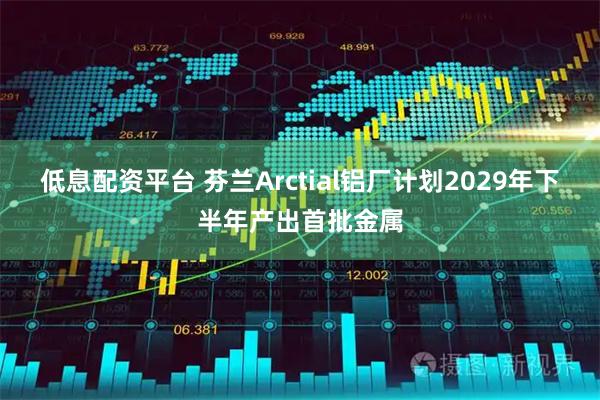 低息配资平台 芬兰Arctial铝厂计划2029年下半年产出首批金属