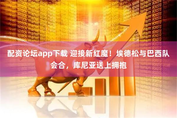 配资论坛app下载 迎接新红魔！埃德松与巴西队会合，库尼亚送上拥抱