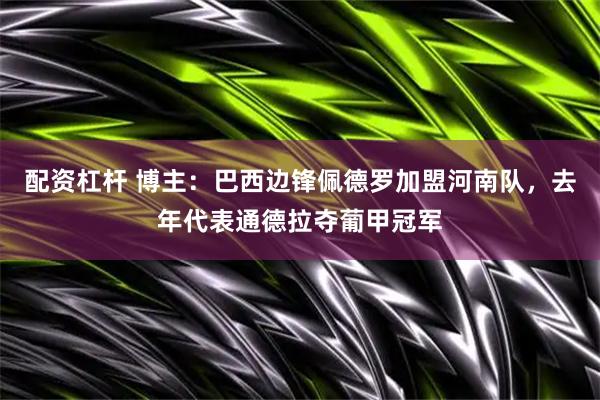 配资杠杆 博主：巴西边锋佩德罗加盟河南队，去年代表通德拉夺葡甲冠军